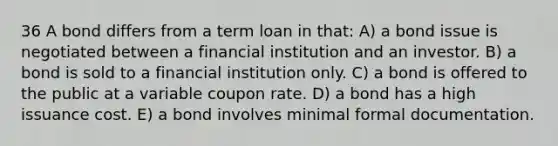 36 A bond differs from a term loan in that: A) a bond issue is negotiated between a financial institution and an investor. B) a bond is sold to a financial institution only. C) a bond is offered to the public at a variable coupon rate. D) a bond has a high issuance cost. E) a bond involves minimal formal documentation.