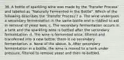 36. A bottle of sparkling wine was made by the 'Transfer Process' and labeled as "Naturally Fermented in the Bottle". Which of the following describes the 'Transfer Process'? a. The wine undergoes a secondary fermentation in the same bottle and is riddled to aid in removal of yeast lees. c. The secondary fermentation occurs in a tank and the sparkling wine is bottled after the secondary fermentation. d. The wine is fermented once, filtered and transferred into a new bottle; there is no secondary fermentation. e. None of the above. b. After secondary fermentation in a bottle, the wine is moved to a tank under pressure, filtered to remove yeast and then re-bottled.