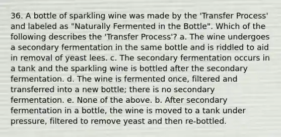 36. A bottle of sparkling wine was made by the 'Transfer Process' and labeled as "Naturally Fermented in the Bottle". Which of the following describes the 'Transfer Process'? a. The wine undergoes a secondary fermentation in the same bottle and is riddled to aid in removal of yeast lees. c. The secondary fermentation occurs in a tank and the sparkling wine is bottled after the secondary fermentation. d. The wine is fermented once, filtered and transferred into a new bottle; there is no secondary fermentation. e. None of the above. b. After secondary fermentation in a bottle, the wine is moved to a tank under pressure, filtered to remove yeast and then re-bottled.