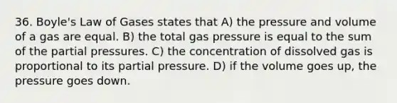 36. Boyle's Law of Gases states that A) the pressure and volume of a gas are equal. B) the total gas pressure is equal to the sum of the partial pressures. C) the concentration of dissolved gas is proportional to its partial pressure. D) if the volume goes up, the pressure goes down.