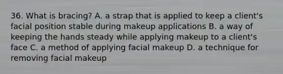 36. What is bracing? A. a strap that is applied to keep a client's facial position stable during makeup applications B. a way of keeping the hands steady while applying makeup to a client's face C. a method of applying facial makeup D. a technique for removing facial makeup