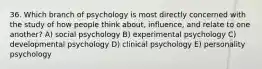 36. Which branch of psychology is most directly concerned with the study of how people think about, influence, and relate to one another? A) social psychology B) experimental psychology C) developmental psychology D) clinical psychology E) personality psychology