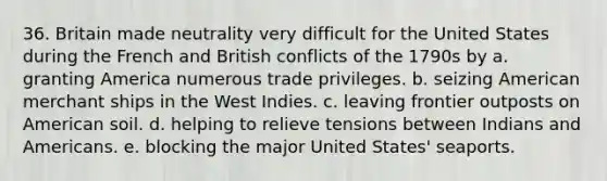 36. Britain made neutrality very difficult for the United States during the French and British conflicts of the 1790s by a. granting America numerous trade privileges. b. seizing American merchant ships in the West Indies. c. leaving frontier outposts on American soil. d. helping to relieve tensions between Indians and Americans. e. blocking the major United States' seaports.