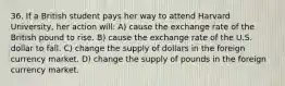 36. If a British student pays her way to attend Harvard University, her action will: A) cause the exchange rate of the British pound to rise. B) cause the exchange rate of the U.S. dollar to fall. C) change the supply of dollars in the foreign currency market. D) change the supply of pounds in the foreign currency market.