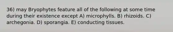 36) may Bryophytes feature all of the following at some time during their existence except A) microphylls. B) rhizoids. C) archegonia. D) sporangia. E) conducting tissues.