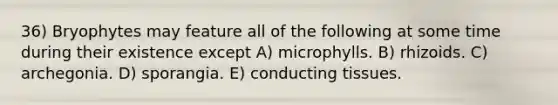 36) Bryophytes may feature all of the following at some time during their existence except A) microphylls. B) rhizoids. C) archegonia. D) sporangia. E) conducting tissues.