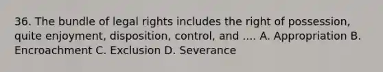 36. The bundle of legal rights includes the right of possession, quite enjoyment, disposition, control, and .... A. Appropriation B. Encroachment C. Exclusion D. Severance