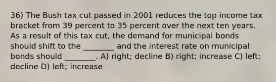 36) The Bush tax cut passed in 2001 reduces the top income tax bracket from 39 percent to 35 percent over the next ten years. As a result of this tax cut, the demand for municipal bonds should shift to the ________ and the interest rate on municipal bonds should ________. A) right; decline B) right; increase C) left; decline D) left; increase