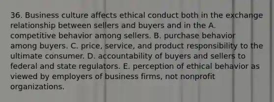 36. Business culture affects ethical conduct both in the exchange relationship between sellers and buyers and in the A. competitive behavior among sellers. B. purchase behavior among buyers. C. price, service, and product responsibility to the ultimate consumer. D. accountability of buyers and sellers to federal and state regulators. E. perception of ethical behavior as viewed by employers of business firms, not nonprofit organizations.