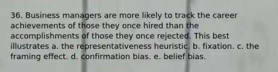 36. Business managers are more likely to track the career achievements of those they once hired than the accomplishments of those they once rejected. This best illustrates a. the representativeness heuristic. b. fixation. c. the framing effect. d. confirmation bias. e. belief bias.