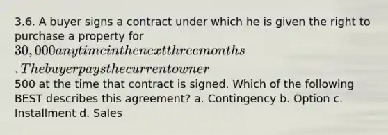 3.6. A buyer signs a contract under which he is given the right to purchase a property for 30,000 any time in the next three months. The buyer pays the current owner500 at the time that contract is signed. Which of the following BEST describes this agreement? a. Contingency b. Option c. Installment d. Sales