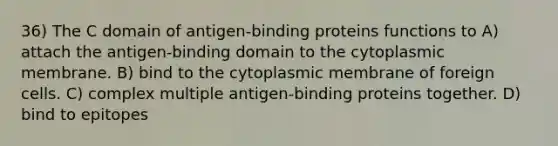 36) The C domain of antigen-binding proteins functions to A) attach the antigen-binding domain to the cytoplasmic membrane. B) bind to the cytoplasmic membrane of foreign cells. C) complex multiple antigen-binding proteins together. D) bind to epitopes