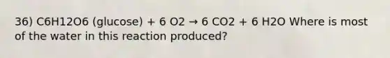 36) C6H12O6 (glucose) + 6 O2 → 6 CO2 + 6 H2O Where is most of the water in this reaction produced?