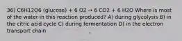 36) C6H12O6 (glucose) + 6 O2 → 6 CO2 + 6 H2O Where is most of the water in this reaction produced? A) during glycolysis B) in the citric acid cycle C) during fermentation D) in the electron transport chain