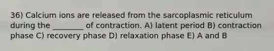 36) Calcium ions are released from the sarcoplasmic reticulum during the ________ of contraction. A) latent period B) contraction phase C) recovery phase D) relaxation phase E) A and B