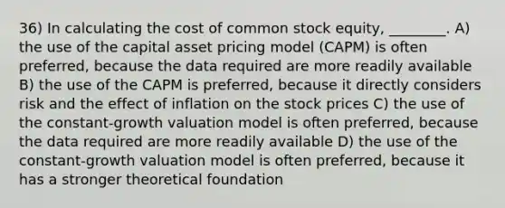 36) In calculating the cost of common stock equity, ________. A) the use of the capital asset pricing model (CAPM) is often preferred, because the data required are more readily available B) the use of the CAPM is preferred, because it directly considers risk and the effect of inflation on the stock prices C) the use of the constant-growth valuation model is often preferred, because the data required are more readily available D) the use of the constant-growth valuation model is often preferred, because it has a stronger theoretical foundation