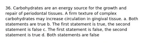 36. Carbohydrates are an energy source for the growth and repair of periodontal tissues. A firm texture of complex carbohydrates may increase circulation in gingival tissue. a. Both statements are true b. The first statement is true, the second statement is false c. The first statement is false, the second statement is true d. Both statements are false