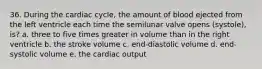 36. During the cardiac cycle, the amount of blood ejected from the left ventricle each time the semilunar valve opens (systole), is? a. three to five times greater in volume than in the right ventricle b. the stroke volume c. end-diastolic volume d. end-systolic volume e. the cardiac output