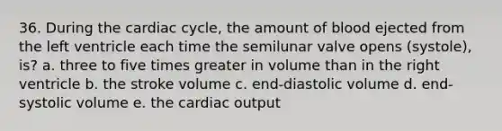 36. During the cardiac cycle, the amount of blood ejected from the left ventricle each time the semilunar valve opens (systole), is? a. three to five times greater in volume than in the right ventricle b. the stroke volume c. end-diastolic volume d. end-systolic volume e. the cardiac output