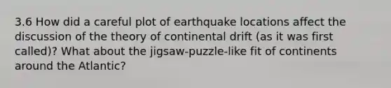 3.6 How did a careful plot of earthquake locations affect the discussion of the theory of continental drift (as it was first called)? What about the jigsaw-puzzle-like fit of continents around the Atlantic?