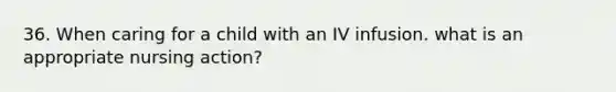 36. When caring for a child with an IV infusion. what is an appropriate nursing action?