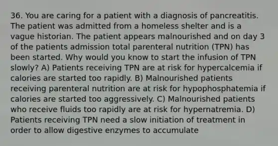 36. You are caring for a patient with a diagnosis of pancreatitis. The patient was admitted from a homeless shelter and is a vague historian. The patient appears malnourished and on day 3 of the patients admission total parenteral nutrition (TPN) has been started. Why would you know to start the infusion of TPN slowly? A) Patients receiving TPN are at risk for hypercalcemia if calories are started too rapidly. B) Malnourished patients receiving parenteral nutrition are at risk for hypophosphatemia if calories are started too aggressively. C) Malnourished patients who receive fluids too rapidly are at risk for hypernatremia. D) Patients receiving TPN need a slow initiation of treatment in order to allow digestive enzymes to accumulate