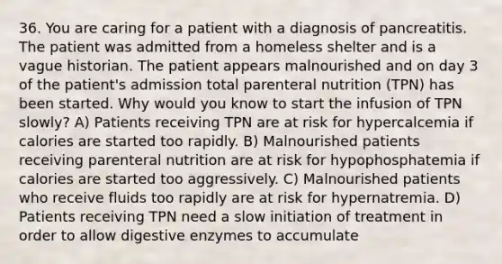 36. You are caring for a patient with a diagnosis of pancreatitis. The patient was admitted from a homeless shelter and is a vague historian. The patient appears malnourished and on day 3 of the patient's admission total parenteral nutrition (TPN) has been started. Why would you know to start the infusion of TPN slowly? A) Patients receiving TPN are at risk for hypercalcemia if calories are started too rapidly. B) Malnourished patients receiving parenteral nutrition are at risk for hypophosphatemia if calories are started too aggressively. C) Malnourished patients who receive fluids too rapidly are at risk for hypernatremia. D) Patients receiving TPN need a slow initiation of treatment in order to allow digestive enzymes to accumulate