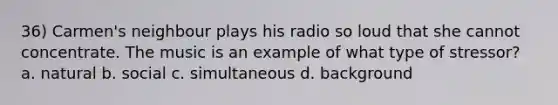 36) Carmen's neighbour plays his radio so loud that she cannot concentrate. The music is an example of what type of stressor? a. natural b. social c. simultaneous d. background