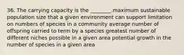 36. The carrying capacity is the ________.maximum sustainable population size that a given environment can support limitation on numbers of species in a community average number of offspring carried to term by a species greatest number of different niches possible in a given area potential growth in the number of species in a given area