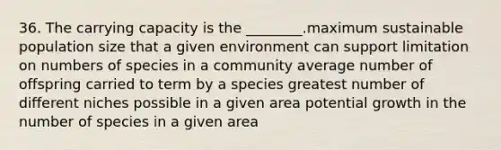 36. The carrying capacity is the ________.maximum sustainable population size that a given environment can support limitation on numbers of species in a community average number of offspring carried to term by a species greatest number of different niches possible in a given area potential growth in the number of species in a given area