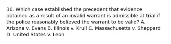 36. Which case established the precedent that evidence obtained as a result of an invalid warrant is admissible at trial if the police reasonably believed the warrant to be valid? A. Arizona v. Evans B. Illinois v. Krull C. Massachusetts v. Sheppard D. United States v. Leon