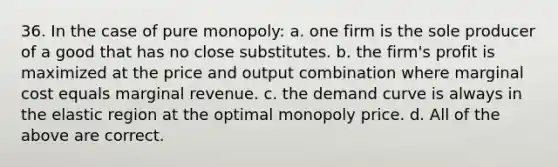 36. In the case of pure monopoly: a. one firm is the sole producer of a good that has no close substitutes. b. the firm's profit is maximized at the price and output combination where marginal cost equals marginal revenue. c. the demand curve is always in the elastic region at the optimal monopoly price. d. All of the above are correct.