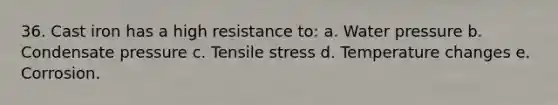 36. Cast iron has a high resistance to: a. Water pressure b. Condensate pressure c. Tensile stress d. Temperature changes e. Corrosion.