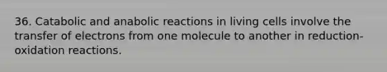 36. Catabolic and anabolic reactions in living cells involve the transfer of electrons from one molecule to another in reduction-oxidation reactions.