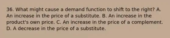 36. What might cause a demand function to shift to the right? A. An increase in the price of a substitute. B. An increase in the product's own price. C. An increase in the price of a complement. D. A decrease in the price of a substitute.