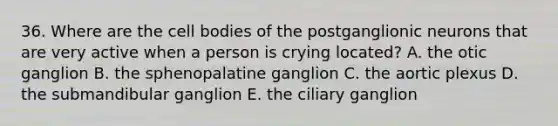 36. Where are the cell bodies of the postganglionic neurons that are very active when a person is crying located? A. the otic ganglion B. the sphenopalatine ganglion C. the aortic plexus D. the submandibular ganglion E. the ciliary ganglion