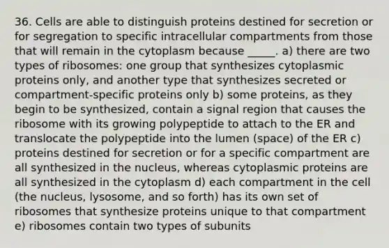 36. Cells are able to distinguish proteins destined for secretion or for segregation to specific intracellular compartments from those that will remain in the cytoplasm because _____. a) there are two types of ribosomes: one group that synthesizes cytoplasmic proteins only, and another type that synthesizes secreted or compartment-specific proteins only b) some proteins, as they begin to be synthesized, contain a signal region that causes the ribosome with its growing polypeptide to attach to the ER and translocate the polypeptide into the lumen (space) of the ER c) proteins destined for secretion or for a specific compartment are all synthesized in the nucleus, whereas cytoplasmic proteins are all synthesized in the cytoplasm d) each compartment in the cell (the nucleus, lysosome, and so forth) has its own set of ribosomes that synthesize proteins unique to that compartment e) ribosomes contain two types of subunits