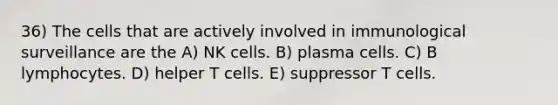 36) The cells that are actively involved in immunological surveillance are the A) NK cells. B) plasma cells. C) B lymphocytes. D) helper T cells. E) suppressor T cells.