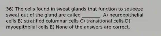 36) The cells found in sweat glands that function to squeeze sweat out of the gland are called ________. A) neuroepithelial cells B) stratified columnar cells C) transitional cells D) myoepithelial cells E) None of the answers are correct.