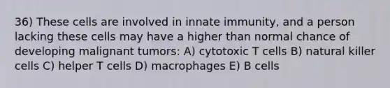 36) These cells are involved in innate immunity, and a person lacking these cells may have a higher than normal chance of developing malignant tumors: A) cytotoxic T cells B) natural killer cells C) helper T cells D) macrophages E) B cells