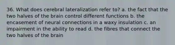 36. What does cerebral lateralization refer to? a. the fact that the two halves of <a href='https://www.questionai.com/knowledge/kLMtJeqKp6-the-brain' class='anchor-knowledge'>the brain</a> control different functions b. the encasement of neural connections in a waxy insulation c. an impairment in the ability to read d. the fibres that connect the two halves of the brain