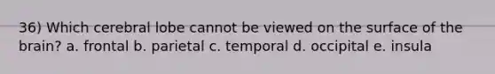 36) Which cerebral lobe cannot be viewed on the surface of the brain? a. frontal b. parietal c. temporal d. occipital e. insula