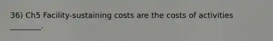 36) Ch5 Facility-sustaining costs are the costs of activities ________.