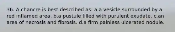 36. A chancre is best described as: a.a vesicle surrounded by a red inflamed area. b.a pustule filled with purulent exudate. c.an area of necrosis and fibrosis. d.a firm painless ulcerated nodule.