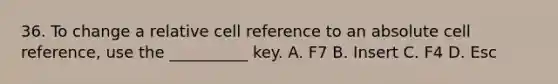 36. To change a relative cell reference to an absolute cell reference, use the __________ key. A. F7 B. Insert C. F4 D. Esc