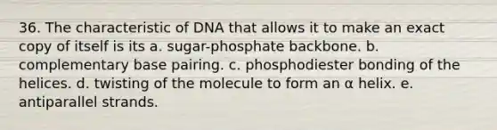 36. The characteristic of DNA that allows it to make an exact copy of itself is its a. sugar-phosphate backbone. b. complementary base pairing. c. phosphodiester bonding of the helices. d. twisting of the molecule to form an α helix. e. antiparallel strands.