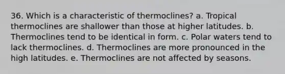 36. Which is a characteristic of thermoclines? a. Tropical thermoclines are shallower than those at higher latitudes. b. Thermoclines tend to be identical in form. c. Polar waters tend to lack thermoclines. d. Thermoclines are more pronounced in the high latitudes. e. Thermoclines are not affected by seasons.