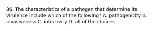 36. The characteristics of a pathogen that determine its virulence include which of the following? A. pathogenicity B. invasiveness C. infectivity D. all of the choices