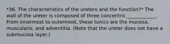 *36. The characteristics of the ureters and the function?* The wall of the ureter is composed of three concentric ____________. From innermost to outermost, these tunics are the mucosa, muscularis, and adventitia. (Note that the ureter does not have a submucosa layer.)