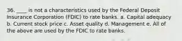 36. ____ is not a characteristics used by the Federal Deposit Insurance Corporation (FDIC) to rate banks. a. Capital adequacy b. Current stock price c. Asset quality d. Management e. All of the above are used by the FDIC to rate banks.